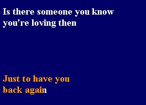 Is there someone you know
you're loving then

Just to have you
back again