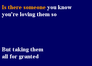 Is there someone you know
you're loving them so

But taking them
all for granted