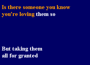 Is there someone you know
you're loving them so

But taking them
all for granted