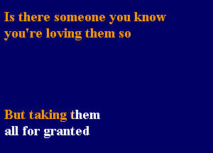 Is there someone you know
you're loving them so

But taking them
all for granted