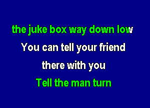 thejuke box way down low

You can tell your friend

there with you
Tell the man tum