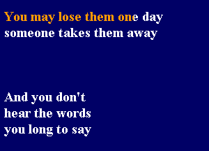 You may lose them one day
someone takes them away

And you don't
hear the words
you long to say