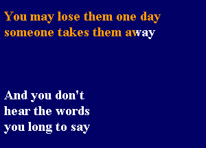 You may lose them one day
someone takes them away

And you don't
hear the words
you long to say