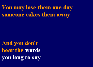 You may lose them one day
someone takes them away

And you don't
hear the words
you long to say