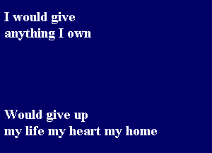 I would give
anything I own

Would give up
my life my heart my home