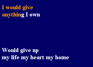 I would give
anything I own

Would give up
my life my heart my home