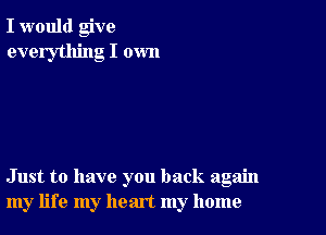 I would give
everything I own

Just to have you back again
my life my heart my home