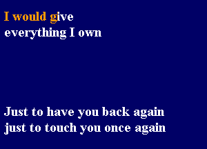 I would give
everything I own

Just to have you back again
just to touch you once again