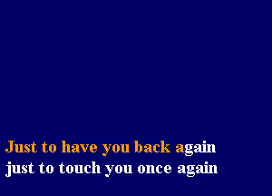 Just to have you back again
just to touch you once again