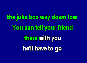 thejuke box way down low

You can tell your friend

there with you
he'll have to go