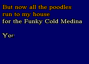 But now all the poodles

run to my house
for the Funky Cold Medina

Yor'