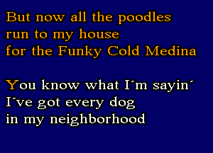 But now all the poodles

run to my house
for the Funky Cold Medina

You know what I'm sayin'
I've got every dog
in my neighborhood