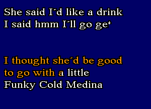 She said I'd like a drink
I said hmm I'll go gs!

I thought she'd be good
to go with a little
Funky Cold Medina