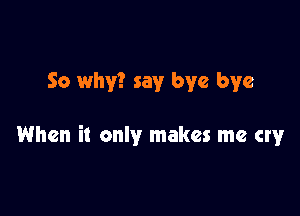 So why? say bye bye

When it only makes me cry