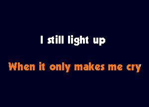 I still light up

When it only makes me cry