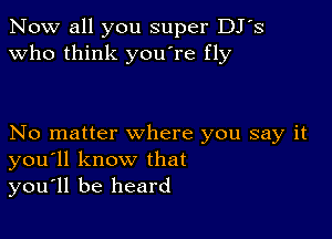 Now all you super DJ's
Who think you're fly

No matter where you say it
you'll know that
you'll be heard