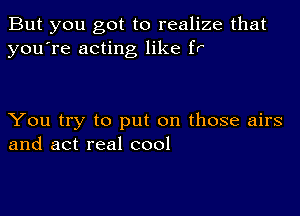 But you got to realize that
you're acting like fr'

You try to put on those airs
and act real cool