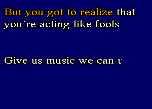 But you got to realize that
you're acting like fools

Give us music we can L