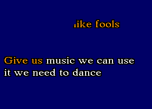 like fools

Give us music we can use
it we need to dance