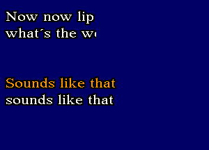 Now now lip
what's the w.

Sounds like that
sounds like that