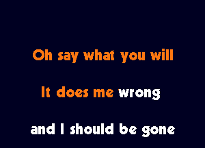 Oh say what you will

It does me wrong

and I should be gone