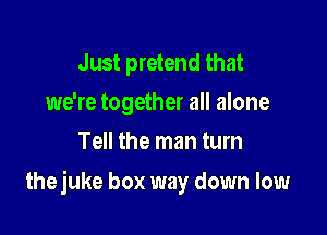 Just pretend that
we're together all alone
Tell the man turn

thejuke box way down low