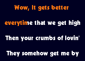 Wow, It gets better
cucrvtime that we get high
Then your crumbs of louin'

They somehow get me by