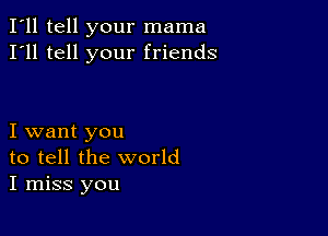 I'll tell your mama
I'll tell your friends

I want you
to tell the world
I miss you