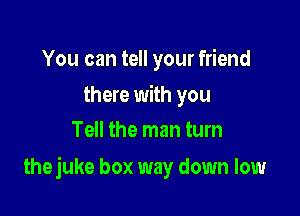 You can tell your friend

there with you
Tell the man turn

thejuke box way down low