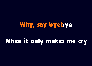 Why, say bycbye

When it only makes me cry
