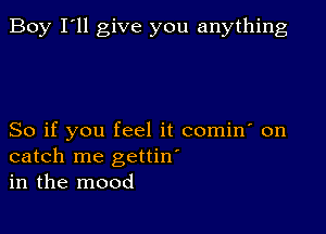 Boy I'll give you anything

So if you feel it comin' on
catch me gettin'
in the mood