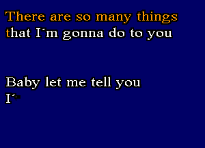 There are so many things
that I'm gonna do to you

Baby let me tell you
Ir