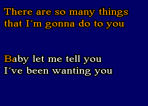 There are so many things
that I'm gonna do to you

Baby let me tell you
I've been wanting you