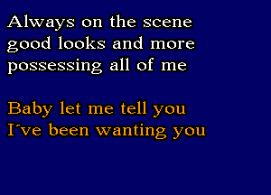 Always on the scene
good looks and more
possessing all of me

Baby let me tell you
I've been wanting you