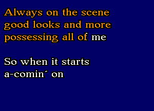 Always on the scene
good looks and more
possessing all of me

So when it starts
a-comin on