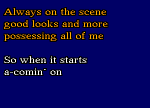 Always on the scene
good looks and more
possessing all of me

So when it starts
a-comin on