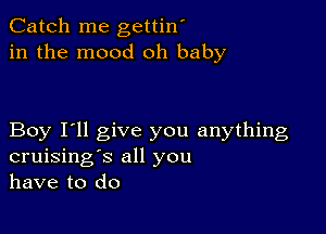 Catch me gettin'
in the mood oh baby

Boy I'll give you anything
cruising's all you
have to do