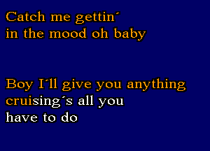 Catch me gettin'
in the mood oh baby

Boy I'll give you anything
cruising's all you
have to do