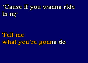 CauSe if you wanna ride
in my

Tell me
What you're gonna do