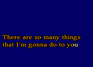 There are so many things
that I'm gonna do to you