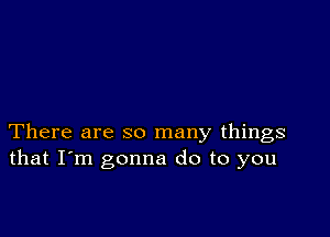 There are so many things
that I'm gonna do to you