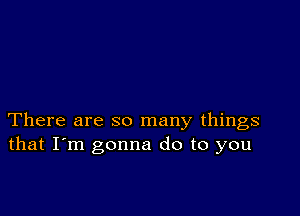 There are so many things
that I'm gonna do to you