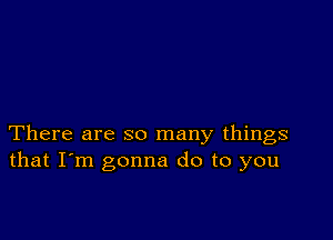 There are so many things
that I'm gonna do to you