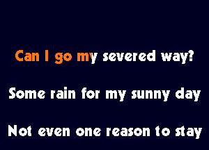 Can I go my severed way?
Some rain for my sunny day

Not even one reason to stay