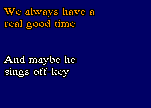 We always have a
real good time

And maybe he
sings off-key