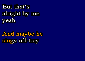 But that's
alright by me
yeah

And maybe he
sings off-key