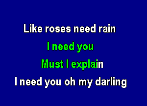 Like roses need rain
I need you
Must I explain

I need you oh my darling