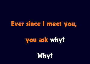 Ever since I meet you,

you ask why?

Why?