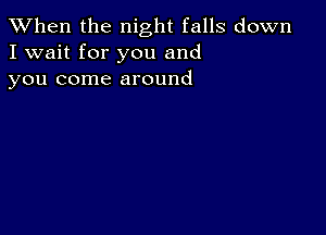 When the night falls down
I wait for you and
you come around