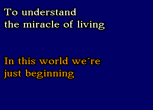 To understand
the miracle of living

In this world we're
just beginning